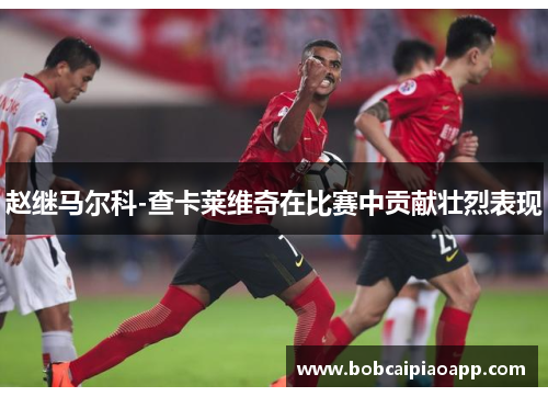 赵继马尔科-查卡莱维奇在比赛中贡献壮烈表现