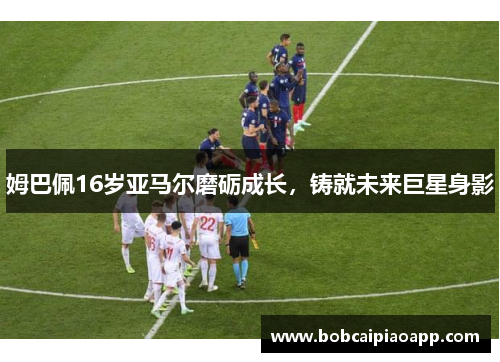 姆巴佩16岁亚马尔磨砺成长，铸就未来巨星身影