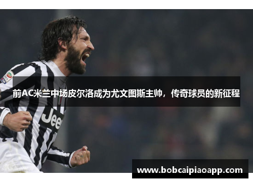 前AC米兰中场皮尔洛成为尤文图斯主帅，传奇球员的新征程