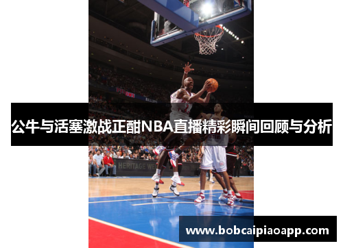 公牛与活塞激战正酣NBA直播精彩瞬间回顾与分析