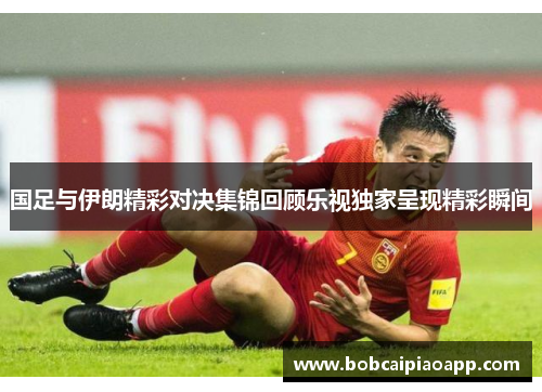 国足与伊朗精彩对决集锦回顾乐视独家呈现精彩瞬间