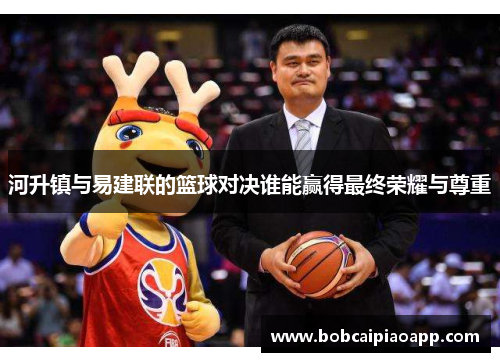 河升镇与易建联的篮球对决谁能赢得最终荣耀与尊重